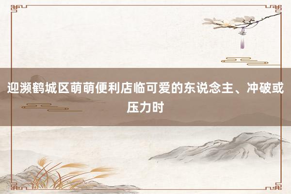 迎濒鹤城区萌萌便利店临可爱的东说念主、冲破或压力时