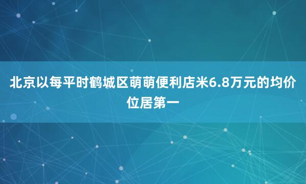 北京以每平时鹤城区萌萌便利店米6.8万元的均价位居第一